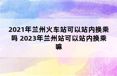 2021年兰州火车站可以站内换乘吗 2023年兰州站可以站内换乘嘛